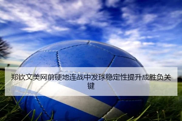郑钦文美网前硬地连战中发球稳定性提升成胜负关键