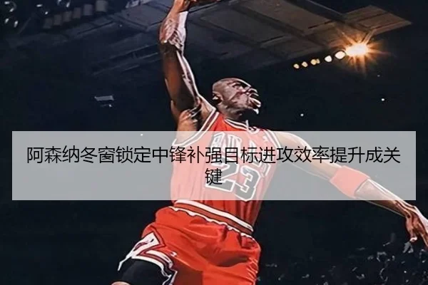 阿森纳冬窗锁定中锋补强目标进攻效率提升成关键